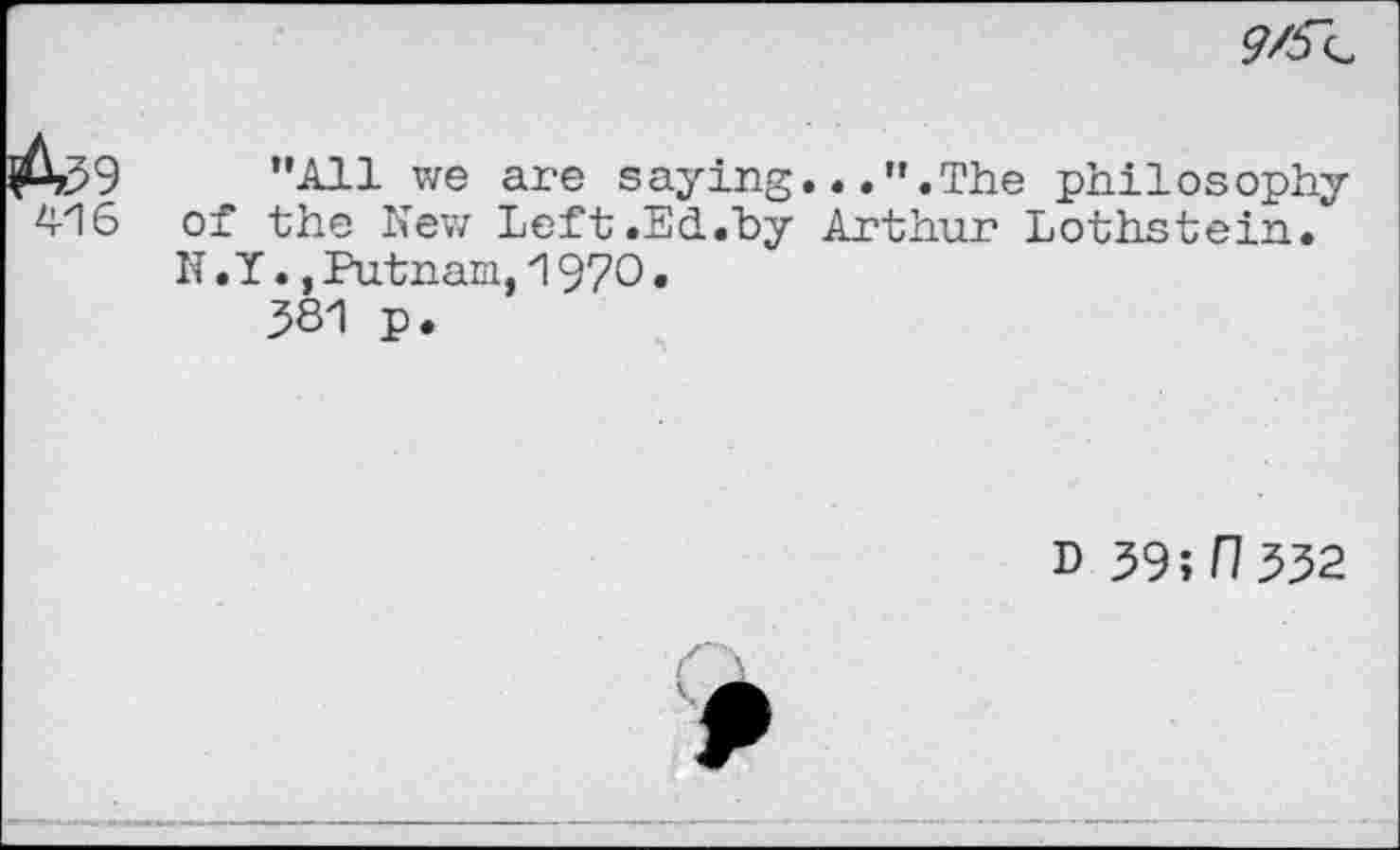 ﻿9/^
416
"All we are saying...".The philosophy of the New Left.Ed.by Arthur Lothstein. N. Y.,Putnam,1970.
381 p.
d 39;f7 332
!